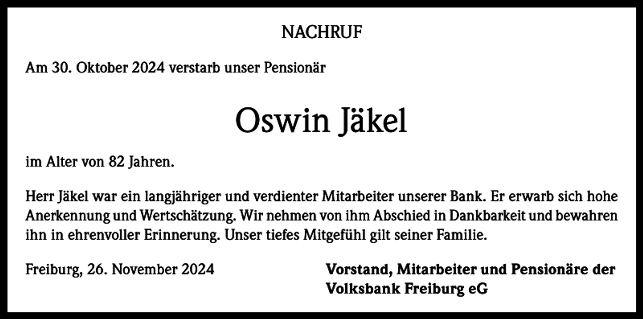 <p>NACHRUF<br />Am 30. Oktober 2024 verstarb unser Pensionär</p><p>Oswin Jäkel<br />im Alter von 82 Jahren.<br />Herr Jäkel war ein langjähriger und verdienter Mitarbeiter unserer Bank. Er erwarb sich hohe<br />Anerkennung und Wertschätzung. Wir nehmen von ihm Abschied in Dankbarkeit und bewahren<br />ihn in ehrenvoller Erinnerung. Unser tiefes Mitgefühl gilt seiner Familie.<br />Freiburg, 26. November 2024</p><p>orstand, Mitarbeiter und Pensionäre der<br />V<br />Volksbank Freiburg eG</p>