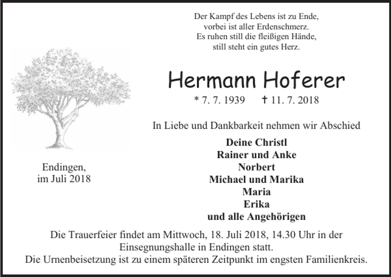 <p>Der Kampf des Lebens ist zu Ende,<br />vorbei ist aller Erdenschmerz.<br />Es ruhen still die fleißigen Hände,<br />still steht ein gutes Herz.</p><p>Hermann Hoferer<br />* 7. 7. 1939</p><p> 11. 7. 2018</p><p>In Liebe und Dankbarkeit nehmen wir Abschied</p><p>Endingen,<br />im Juli 2018</p><p>Deine Christl<br />Rainer und Anke<br />Norbert<br />Michael und Marika<br />Maria<br />Erika<br />und alle Angehörigen</p><p>Die Trauerfeier findet am Mittwoch, 18. Juli 2018, 14.30 Uhr in der<br />Einsegnungshalle in Endingen statt.<br />Die Urnenbeisetzung ist zu einem späteren Zeitpunkt im engsten Familienkreis.</p>