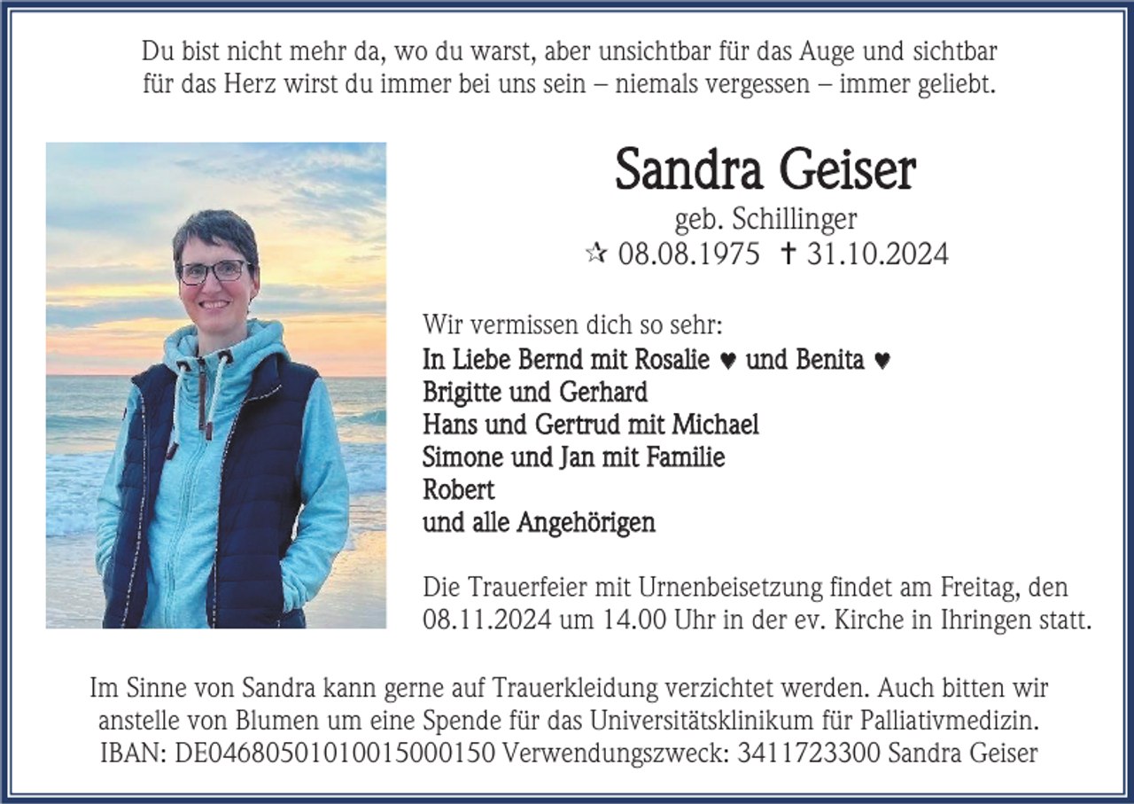 <p>Du bist nicht mehr da, wo du warst, aber unsichtbar für das Auge und sichtbar<br />für das Herz wirst du immer bei uns sein – niemals vergessen – immer geliebt.</p>
<p>Sandra Geiser<br />geb. Schillinger<br />* 08.08.1975 † 31.10.2024<br />Wir vermissen dich so sehr:<br />In Liebe Bernd mit Rosalie und Benita<br />Brigitte und Gerhard<br />Hans und Gertrud mit Michael<br />Simone und Jan mit Familie<br />Robert<br />und alle Angehörigen<br />Die Trauerfeier mit Urnenbeisetzung findet am Freitag, den<br />08.11.2024 um 14.00 Uhr in der ev. Kirche in Ihringen statt.<br />Im Sinne von Sandra kann gerne auf Trauerkleidung verzichtet werden. Auch bitten wir<br />anstelle von Blumen um eine Spende für das Universitätsklinikum für Palliativmedizin.<br />IBAN: DE04680501010015000150 Verwendungszweck: 3411723300 Sandra Geiser</p>
