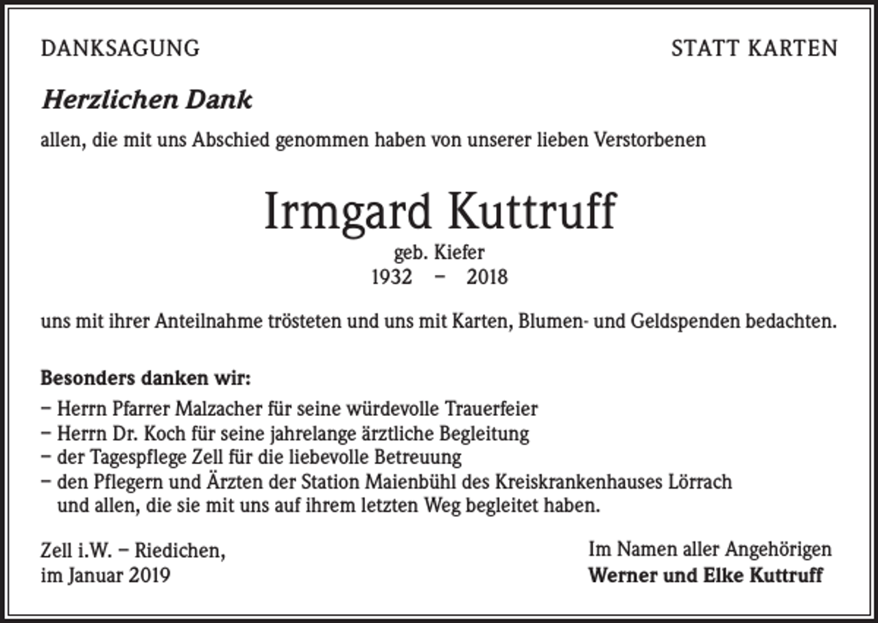 <p>DANKSAGUNG</p><p>STATT KARTEN</p><p>Herzlichen Dank<br />allen, die mit uns Abschied genommen haben von unserer lieben Verstorbenen</p><p>Irmgard Kuttruff<br />geb. Kiefer<br />1932 – 2018</p><p>uns mit ihrer Anteilnahme trösteten und uns mit Karten, Blumen- und Geldspenden bedachten.<br />Besonders danken wir:<br />– Herrn Pfarrer Malzacher für seine würdevolle Trauerfeier<br />– Herrn Dr. Koch für seine jahrelange ärztliche Begleitung<br />– der Tagespflege Zell für die liebevolle Betreuung<br />– den Pflegern und Ärzten der Station Maienbühl des Kreiskrankenhauses Lörrach<br />und allen, die sie mit uns auf ihrem letzten Weg begleitet haben.<br />Zell i.W. – Riedichen,<br />im Januar 2019</p><p>Im Namen aller Angehörigen<br />Werner und Elke Kuttruff</p>