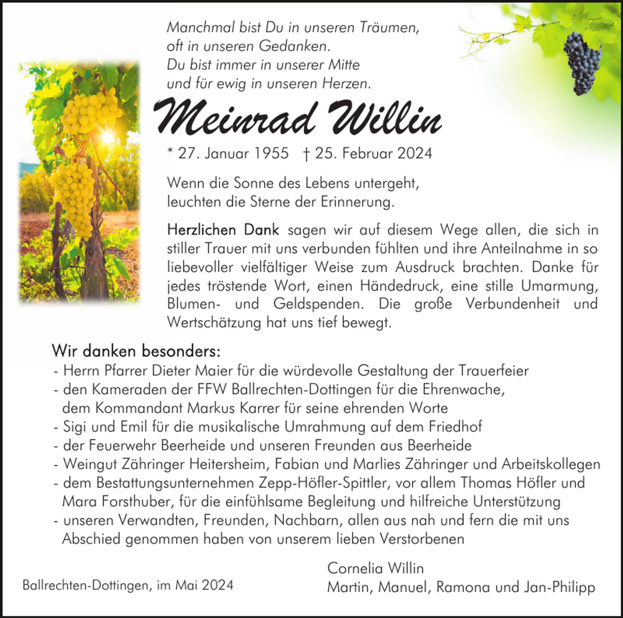 <p>Manchmal bist Du in unseren Träumen,<br />oft in unseren Gedanken.<br />Du bist immer in unserer Mitte<br />und für ewig in unseren Herzen.</p><p>Meinrad Willin<br />* 27. Januar 1955 † 25. Februar 2024<br />Wenn die Sonne des Lebens untergeht,<br />leuchten die Sterne der Erinnerung.<br />sagen wir auf diesem Wege allen, die sich in<br />stiller Trauer mit uns verbunden fühlten und ihre Anteilnahme in so<br />liebevoller vielfältiger Weise zum Ausdruck brachten. Danke für<br />jedes tröstende Wort, einen Händedruck, eine stille Umarmung,<br />Blumen- und Geldspenden. Die große Verbundenheit und<br />Wertschätzung hat uns tief bewegt.<br />- Herrn Pfarrer Dieter Maier für die würdevolle Gestaltung der Trauerfeier<br />- den Kameraden der FFW Ballrechten-Dottingen für die Ehrenwache,<br />dem Kommandant Markus Karrer für seine ehrenden Worte<br />- Sigi und Emil für die musikalische Umrahmung auf dem Friedhof<br />- der Feuerwehr Beerheide und unseren Freunden aus Beerheide<br />- Weingut Zähringer Heitersheim, Fabian und Marlies Zähringer und Arbeitskollegen<br />- dem Bestattungsunternehmen Zepp-Höfler-Spittler, vor allem Thomas Höfler und<br />Mara Forsthuber, für die einfühlsame Begleitung und hilfreiche Unterstützung<br />- unseren Verwandten, Freunden, Nachbarn, allen aus nah und fern die mit uns<br />Abschied genommen haben von unserem lieben Verstorbenen<br />Ballrechten-Dottingen, im Mai 2024</p><p>Cornelia Willin<br />Martin, Manuel, Ramona und Jan-Philipp</p>