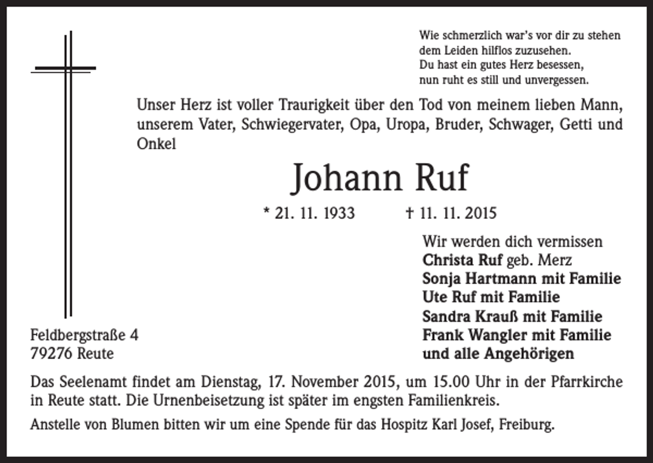 <p>Wie schmerzlich war’s vor dir zu stehen<br />dem Leiden hilflos zuzusehen.<br />Du hast ein gutes Herz besessen,<br />nun ruht es still und unvergessen.</p><p>Unser Herz ist voller Traurigkeit über den Tod von meinem lieben Mann,<br />unserem Vater, Schwiegervater, Opa, Uropa, Bruder, Schwager, Getti und<br />Onkel</p><p>Johann Ruf<br />* 21. 11. 1933 † 11. 11. 2015</p><p>Feldbergstraße 4<br />79276 Reute</p><p>Wir werden dich vermissen<br />Christa Ruf geb. Merz<br />Sonja Hartmann mit Familie<br />Ute Ruf mit Familie<br />Sandra Krauß mit Familie<br />Frank Wangler mit Familie<br />und alle Angehörigen</p><p>Das Seelenamt findet am Dienstag, 17. November 2015, um 15.00 Uhr in der Pfarrkirche<br />in Reute statt. Die Urnenbeisetzung ist später im engsten Familienkreis.<br />Anstelle von Blumen bitten wir um eine Spende für das Hospitz Karl Josef, Freiburg.</p>