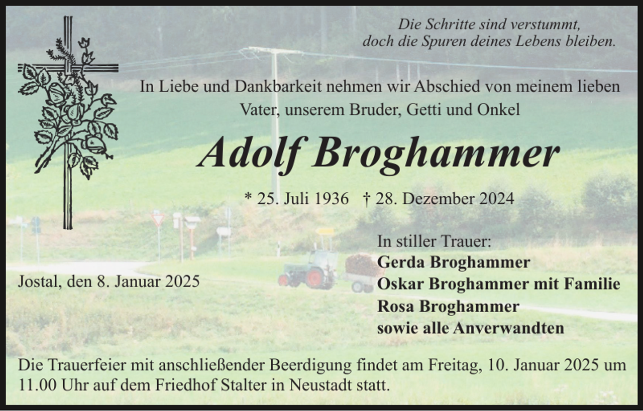 <p>Die Schritte sind verstummt,<br />doch die Spuren deines Lebens bleiben.</p><p>In Liebe und Dankbarkeit nehmen wir Abschied von meinem lieben<br />Vater, unserem Bruder, Getti und Onkel</p><p>Adolf Broghammer<br />* 25. Juli 1936 † 28. Dezember 2024</p><p>Jostal, den 8. Januar 2025</p><p>In stiller Trauer:<br />Gerda Broghammer<br />Oskar Broghammer mit Familie<br />Rosa Broghammer<br />sowie alle Anverwandten</p><p>Die Trauerfeier mit anschließender Beerdigung findet am Freitag, 10. Januar 2025 um<br />11.00 Uhr auf dem Friedhof Stalter in Neustadt statt.</p>