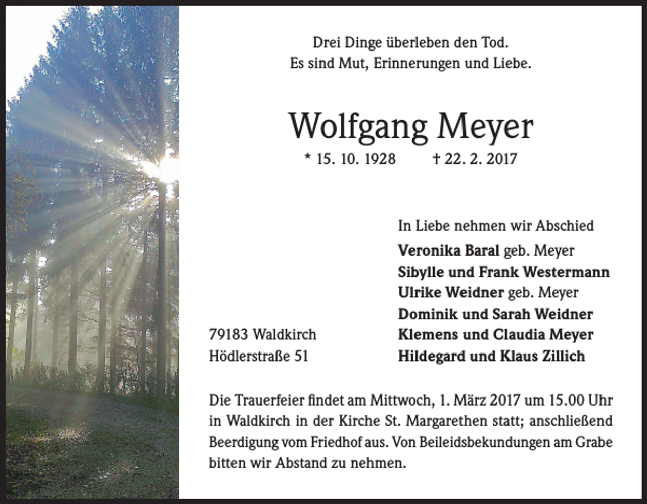 <p>Drei Dinge überleben den Tod.<br />Es sind Mut, Erinnerungen und Liebe.</p><p>Wolfgang Meyer<br />* 15. 10. 1928</p><p>† 22. 2. 2017</p><p>In Liebe nehmen wir Abschied</p><p>79183 Waldkirch<br />Hödlerstraße 51</p><p>Veronika Baral geb. Meyer<br />Sibylle und Frank Westermann<br />Ulrike Weidner geb. Meyer<br />Dominik und Sarah Weidner<br />Klemens und Claudia Meyer<br />Hildegard und Klaus Zillich</p><p>Die Trauerfeier findet am Mittwoch, 1. März 2017 um 15.00 Uhr<br />in Waldkirch in der Kirche St. Margarethen statt; anschließend<br />Beerdigung vom Friedhof aus. Von Beileidsbekundungen am Grabe<br />bitten wir Abstand zu nehmen.</p>