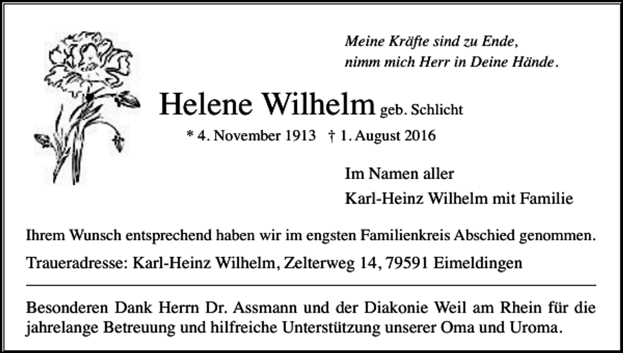 <p>Meine Kräfte sind zu Ende,<br />nimm mich Herr in Deine Hände.</p><p>Helene Wilhelm geb. Schlicht<br />* 4. November 1913 † 1. August 2016</p><p>Im Namen aller<br />Karl-Heinz Wilhelm mit Familie<br />Ihrem Wunsch entsprechend haben wir im engsten Familienkreis Abschied genommen.</p><p>Traueradresse: Karl-Heinz Wilhelm, Zelterweg 14, 79591 Eimeldingen<br />Besonderen Dank Herrn Dr. Assmann und der Diakonie Weil am Rhein für die<br />jahrelange Betreuung und hilfreiche Unterstützung unserer Oma und Uroma.</p>