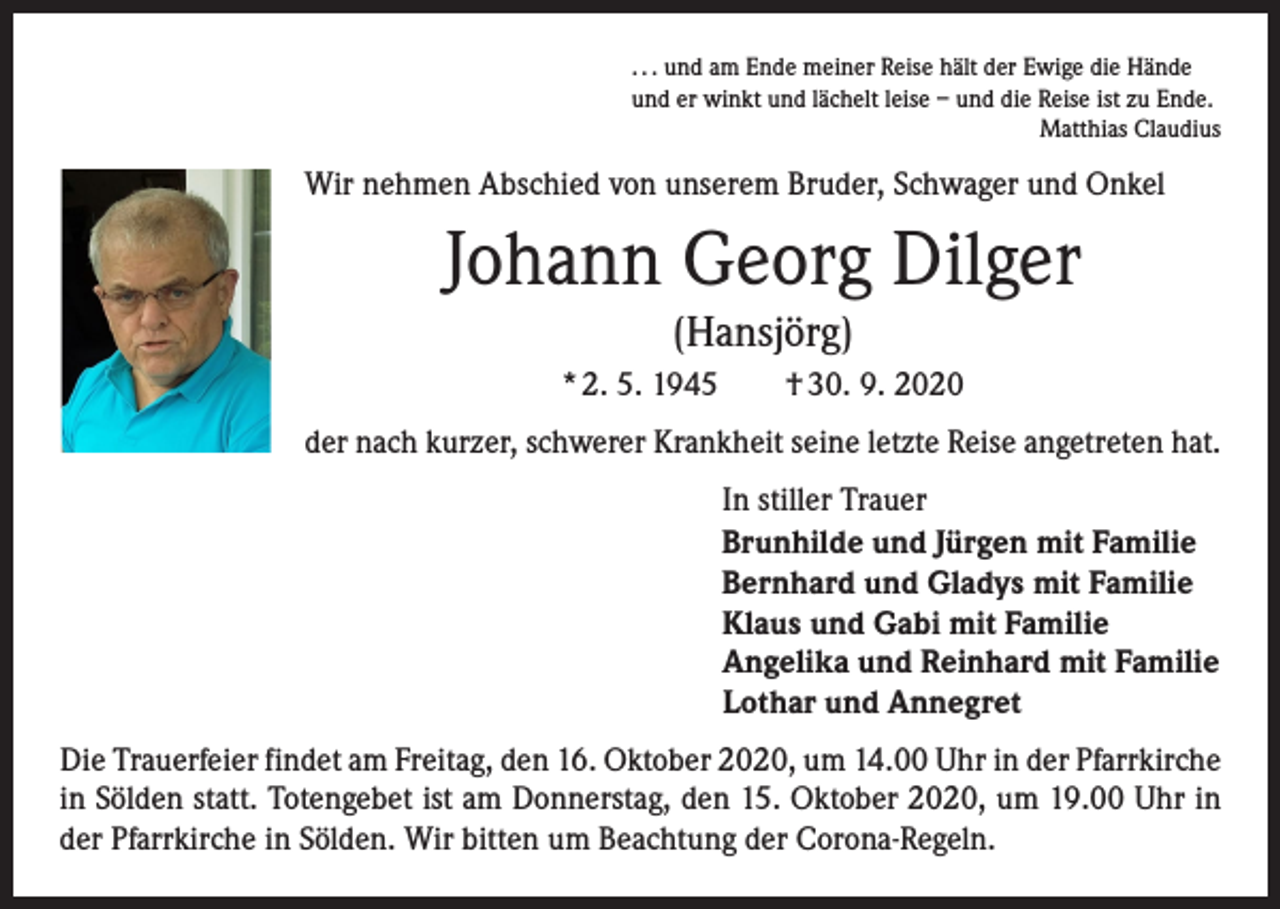<p>. . . und am Ende meiner Reise hält der Ewige die Hände<br />und er winkt und lächelt leise – und die Reise ist zu Ende.</p><p>Matthias Claudius</p><p>Wir nehmen Abschied von unserem Bruder, Schwager und Onkel</p><p>Johann Georg Dilger<br />(Hansjörg)<br />* 2. 5. 1945 † 30. 9. 2020<br />der nach kurzer, schwerer Krankheit seine letzte Reise angetreten hat.<br />In stiller Trauer<br />Brunhilde und Jürgen mit Familie<br />Bernhard und Gladys mit Familie<br />Klaus und Gabi mit Familie<br />Angelika und Reinhard mit Familie<br />Lothar und Annegret<br />Die Trauerfeier findet am Freitag, den 16. Oktober 2020, um 14.00 Uhr in der Pfarrkirche<br />in Sölden statt. Totengebet ist am Donnerstag, den 15. Oktober 2020, um 19.00 Uhr in<br />der Pfarrkirche in Sölden. Wir bitten um Beachtung der Corona-Regeln.</p>