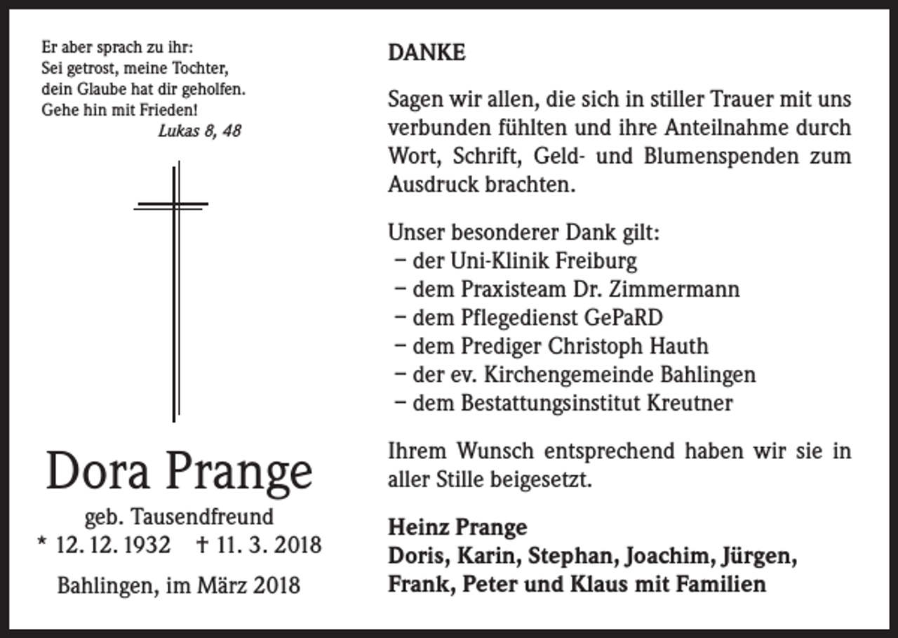 <p>Er aber sprach zu ihr:<br />Sei getrost, meine Tochter,<br />dein Glaube hat dir geholfen.<br />Gehe hin mit Frieden!</p><p>Lukas 8, 48</p><p>DANKE<br />Sagen wir allen, die sich in stiller Trauer mit uns<br />verbunden fühlten und ihre Anteilnahme durch<br />Wort, Schrift, Geld- und Blumenspenden zum<br />Ausdruck brachten.<br />Unser besonderer Dank gilt:<br />– der Uni-Klinik Freiburg<br />– dem Praxisteam Dr. Zimmermann<br />– dem Pflegedienst GePaRD<br />– dem Prediger Christoph Hauth<br />– der ev. Kirchengemeinde Bahlingen<br />– dem Bestattungsinstitut Kreutner</p><p>Dora Prange</p><p>geb. Tausendfreund<br />* 12. 12. 1932 † 11. 3. 2018<br />Bahlingen, im März 2018</p><p>Ihrem Wunsch entsprechend haben wir sie in<br />aller Stille beigesetzt.<br />Heinz Prange<br />Doris, Karin, Stephan, Joachim, Jürgen,<br />Frank, Peter und Klaus mit Familien</p>