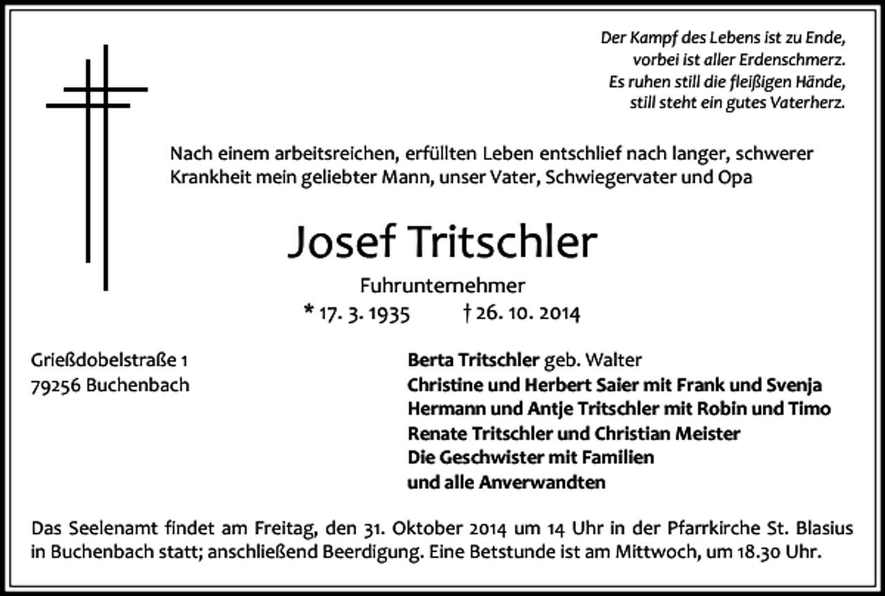 <p>Der Kampf des Lebens ist zu Ende,<br />vorbei ist aller Erdenschmerz.<br />Es ruhen still die fleißigen Hände,<br />still steht ein gutes Vaterherz.</p><p>Nach einem arbeitsreichen, erfüllten Leben entschlief nach langer, schwerer<br />Krankheit mein geliebter Mann, unser Vater, Schwiegervater und Opa</p><p>Josef Tritschler<br />Fuhrunternehmer<br />* 17. 3. 1935<br />† 26. 10. 2014</p><p>Grießdobelstraße 1<br />79256 Buchenbach</p><p>Berta Tritschler geb. Walter<br />Christine und Herbert Saier mit Frank und Svenja<br />Hermann und Antje Tritschler mit Robin und Timo<br />Renate Tritschler und Christian Meister<br />Die Geschwister mit Familien<br />und alle Anverwandten</p><p>Das Seelenamt findet am Freitag, den 31. Oktober 2014 um 14 Uhr in der Pfarrkirche St. Blasius<br />in Buchenbach statt; anschließend Beerdigung. Eine Betstunde ist am Mittwoch, um 18.30 Uhr.</p>
