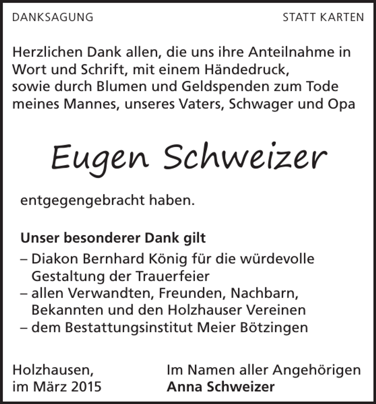 <p>DANKSAGUNG</p><p>STAT T K ARTEN</p><p>Herzlichen Dank allen, die uns ihre Anteilnahme in<br />Wort und Schrift, mit einem Händedruck,<br />sowie durch Blumen und Geldspenden zum Tode<br />meines Mannes, unseres Vaters, Schwager und Opa</p><p>Eugen Schweizer<br />entgegengebracht haben.<br />Unser besonderer Dank gilt<br />– Diakon Bernhard König für die würdevolle<br />­Gestaltung der Trauerfeier<br />– allen Verwandten, Freunden, Nachbarn,<br />­Bekannten und den Holzhauser Vereinen<br />– dem Bestattungsinstitut Meier Bötzingen<br />Holzhausen,<br />im März 2015</p><p>Im Namen aller Angehörigen<br />Anna Schweizer</p>