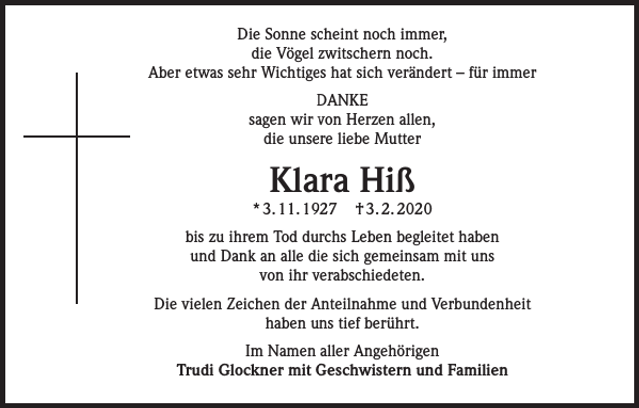 <p>Die Sonne scheint noch immer,<br />die Vögel zwitschern noch.<br />Aber etwas sehr Wichtiges hat sich verändert – für immer<br />DANKE<br />sagen wir von Herzen allen,<br />die unsere liebe Mutter</p><p>Klara Hiß</p><p>* 3. 11. 1927</p><p>† 3. 2. 2020</p><p>bis zu ihrem Tod durchs Leben begleitet haben<br />und Dank an alle die sich gemeinsam mit uns<br />von ihr verabschiedeten.<br />Die vielen Zeichen der Anteilnahme und Verbundenheit<br />haben uns tief berührt.<br />Im Namen aller Angehörigen<br />Trudi Glockner mit Geschwistern und Familien</p>