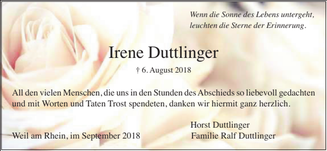 <p>Wenn die Sonne des Lebens untergeht,<br />leuchten die Sterne der Erinnerung.</p><p>Irene Duttlinger<br />† 6. August 2018</p><p>All den vielen Menschen, die uns in den Stunden des Abschieds so liebevoll gedachten<br />und mit Worten und Taten Trost spendeten, danken wir hiermit ganz herzlich.</p><p>Weil am Rhein, im September 2018</p><p>Horst Duttlinger<br />Familie Ralf Duttlinger</p>