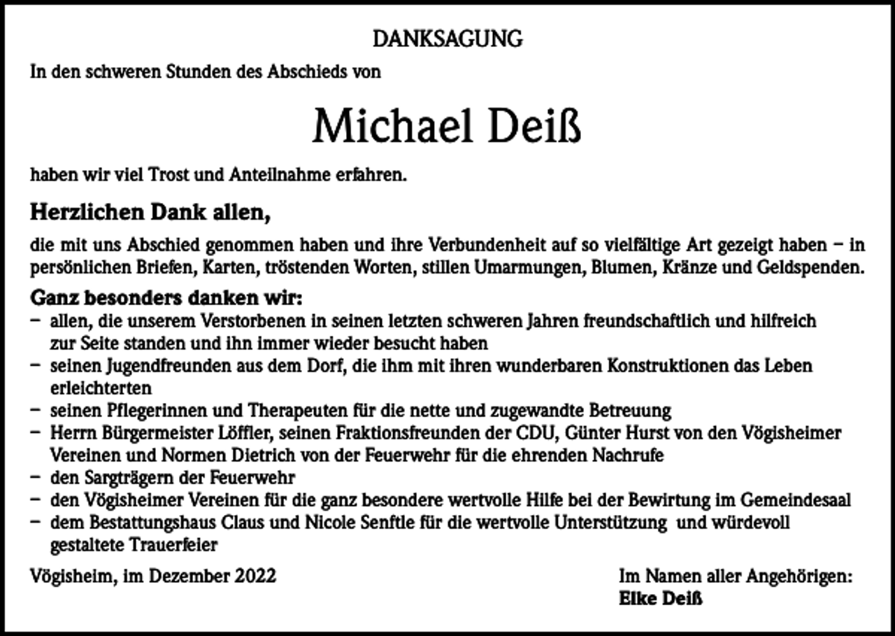 <p>DANKSAGUNG<br />In den schweren Stunden des Abschieds von</p><p>Michael Deiß<br />haben wir viel Trost und Anteilnahme erfahren.</p><p>Herzlichen Dank allen,<br />die mit uns Abschied genommen haben und ihre Verbundenheit auf so vielfältige Art gezeigt haben – in<br />persönlichen Briefen, Karten, tröstenden Worten, stillen Umarmungen, Blumen, Kränze und Geldspenden.</p><p>Ganz besonders danken wir:</p><p>– allen, die unserem Verstorbenen in seinen letzten schweren Jahren freundschaftlich und hilfreich<br />zur Seite standen und ihn immer wieder besucht haben<br />– seinen Jugendfreunden aus dem Dorf, die ihm mit ihren wunderbaren Konstruktionen das Leben<br />erleichterten<br />– seinen Pflegerinnen und Therapeuten für die nette und zugewandte Betreuung<br />– Herrn Bürgermeister Löffler, seinen Fraktionsfreunden der CDU, Günter Hurst von den Vögisheimer<br />Vereinen und Normen Dietrich von der Feuerwehr für die ehrenden Nachrufe<br />– den Sargträgern der Feuerwehr<br />– den Vögisheimer Vereinen für die ganz besondere wertvolle Hilfe bei der Bewirtung im Gemeindesaal<br />– dem Bestattungshaus Claus und Nicole Senftle für die wertvolle Unterstützung und würdevoll<br />gestaltete Trauerfeier<br />Vögisheim, im Dezember 2022 Im Namen aller Angehörigen:<br />Elke Deiß</p>