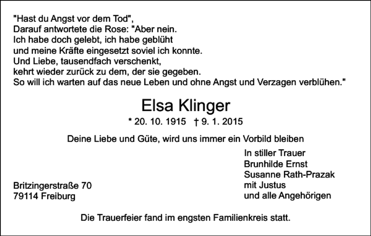 <p>"Hast du Angst vor dem Tod",<br />Darauf antwortete die Rose: "Aber nein.<br />Ich habe doch gelebt, ich habe geblüht<br />und meine Kräfte eingesetzt soviel ich konnte.<br />Und Liebe, tausendfach verschenkt,<br />kehrt wieder zurück zu dem, der sie gegeben.<br />So will ich warten auf das neue Leben und ohne Angst und Verzagen verblühen."</p><p>Elsa Klinger</p><p>* 20. 10. 1915 † 9. 1. 2015<br />Deine Liebe und Güte, wird uns immer ein Vorbild bleiben</p><p>Britzingerstraße 70<br />79114 Freiburg</p><p>In stiller Trauer<br />Brunhilde Ernst<br />Susanne Rath-Prazak<br />mit Justus<br />und alle Angehörigen</p><p>Die Trauerfeier fand im engsten Familienkreis statt.</p>
