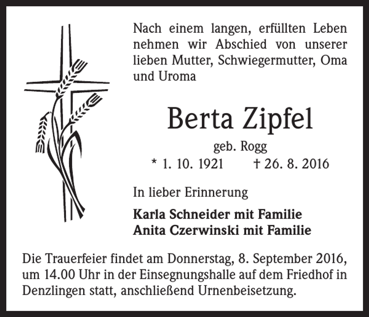 <p>Nach einem langen, erfüllten Leben<br />nehmen wir Abschied von unserer<br />lieben Mutter, Schwiegermutter, Oma<br />und Uroma</p><p>Berta Zipfel<br />geb. Rogg<br />* 1. 10. 1921 † 26. 8. 2016<br />In lieber Erinnerung<br />Karla Schneider mit Familie<br />Anita Czerwinski mit Familie<br />Die Trauerfeier findet am Donnerstag, 8. September 2016,<br />um 14.00 Uhr in der Einsegnungshalle auf dem Friedhof in<br />Denzlingen statt, anschließend Urnenbeisetzung.</p>