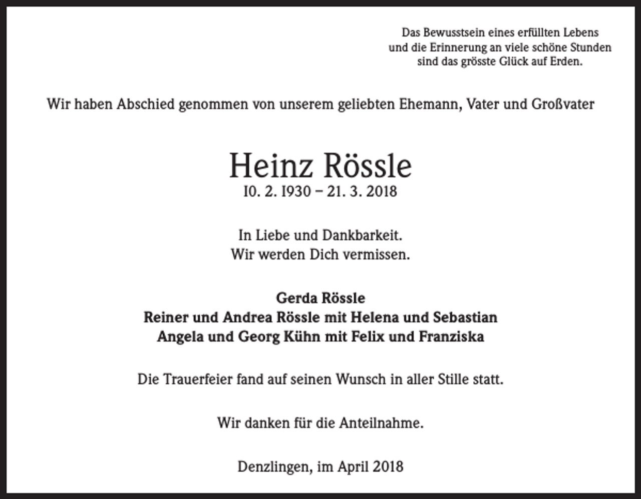 <p>Das Bewusstsein eines erfüllten Lebens<br />und die Erinnerung an viele schöne Stunden<br />sind das grösste Glück auf Erden.</p><p>Wir haben Abschied genommen von unserem geliebten Ehemann, Vater und Großvater</p><p>Heinz Rössle<br />I0. 2. I930 – 21. 3. 2018</p><p>In Liebe und Dankbarkeit.<br />Wir werden Dich vermissen.<br />Gerda Rössle<br />Reiner und Andrea Rössle mit Helena und Sebastian<br />Angela und Georg Kühn mit Felix und Franziska<br />Die Trauerfeier fand auf seinen Wunsch in aller Stille statt.<br />Wir danken für die Anteilnahme.<br />Denzlingen, im April 2018</p>
