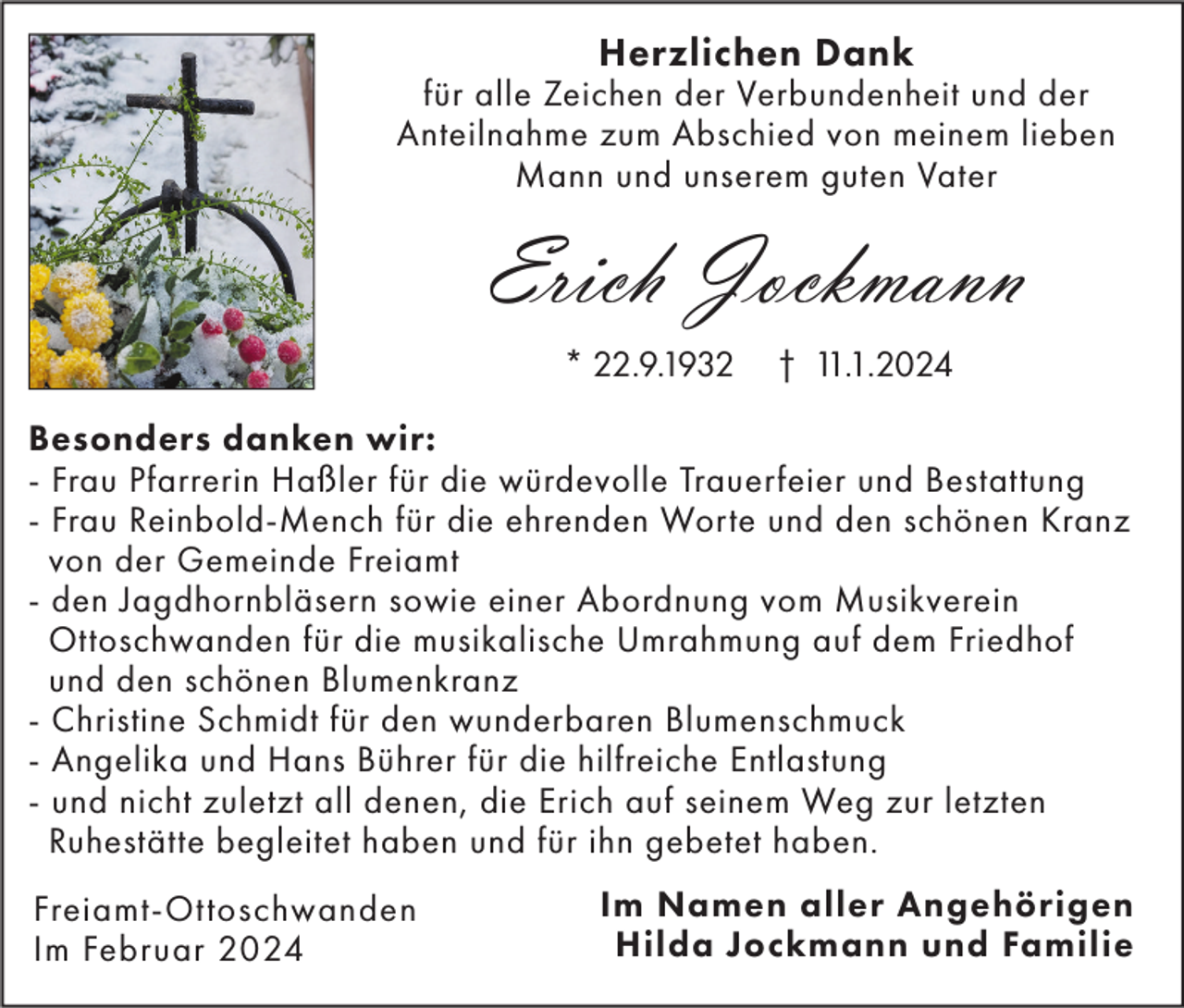 <p>Herzlichen Dank</p><p>für alle Zeichen der Verbundenheit und der<br />Anteilnahme zum Abschied von meinem lieben<br />Mann und unserem guten Vater</p><p>Erich Jockmann<br />* 22.9.1932</p><p>† 11.1.2024</p><p>Besonders danken wir:<br />- Frau Pfarrerin Haßler für die würdevolle Trauerfeier und Bestattung<br />- Frau Reinbold-Mench für die ehrenden Worte und den schönen Kranz<br />von der Gemeinde Freiamt<br />- den Jagdhornbläsern sowie einer Abordnung vom Musikverein<br />Ottoschwanden für die musikalische Umrahmung auf dem Friedhof<br />und den schönen Blumenkranz<br />- Christine Schmidt für den wunderbaren Blumenschmuck<br />- Angelika und Hans Bührer für die hilfreiche Entlastung<br />- und nicht zuletzt all denen, die Erich auf seinem Weg zur letzten<br />Ruhestätte begleitet haben und für ihn gebetet haben.<br />Freiamt-Ottoschwanden<br />Im Februar 2024</p><p>Im Namen aller Angehörigen<br />Hilda Jockmann und Familie</p>