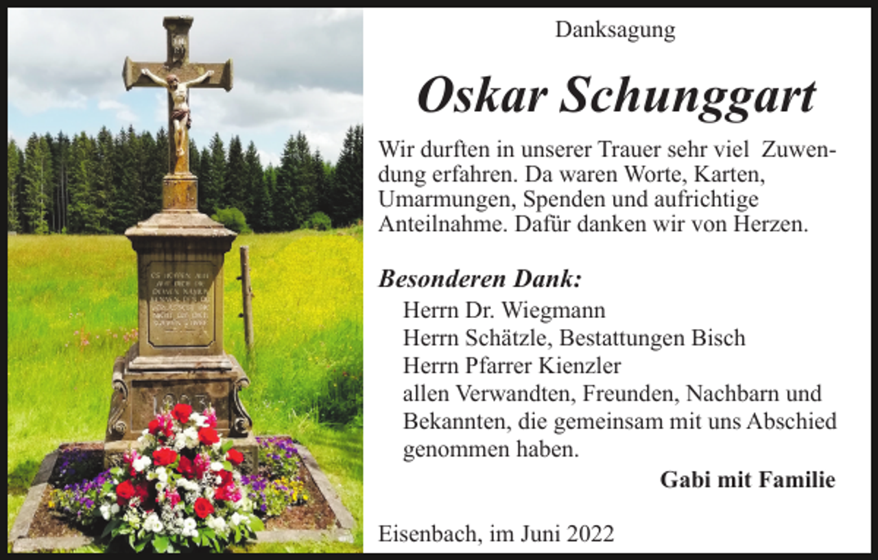 <p>Danksagung</p><p>Oskar Schunggart<br />Wir durften in unserer Trauer sehr viel Zuwendung erfahren. Da waren Worte, Karten,<br />Umarmungen, Spenden und aufrichtige<br />Anteilnahme. Dafür danken wir von Herzen.</p><p>Besonderen Dank:</p><p>Unser besonderer Dank gilt:</p><p>Furtwangen, im Februar 2021</p><p>Herrn Dr. Wiegmann<br />Herrn Schätzle, Bestattungen Bisch<br />Herrn Pfarrer Kienzler<br />allen Verwandten, Freunden, Nachbarn und<br />Bekannten, die gemeinsam mit uns Abschied<br />genommen haben.<br />Gabi mit Familie<br />Eisenbach, im Juni 2022</p>