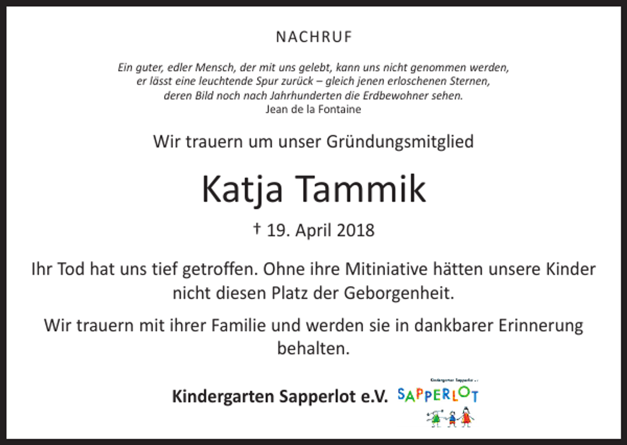 <p>NACHRUF<br />Ein guter, edler Mensch, der mit uns gelebt, kann uns nicht genommen werden,<br />er lässt eine leuchtende Spur zurück – gleich jenen erloschenen Sternen,<br />deren Bild noch nach Jahrhunderten die Erdbewohner sehen.<br />Jean de la Fontaine</p><p>Wir trauern um unser Gründungsmitglied</p><p>Katja Tammik<br />† 19. April 2018<br />Ihr Tod hat uns tief getroffen. Ohne ihre Mitiniative hätten unsere Kinder<br />nicht diesen Platz der Geborgenheit.<br />Wir trauern mit ihrer Familie und werden sie in dankbarer Erinnerung<br />behalten.<br />Kindergarten Sapperlot e.V.</p>