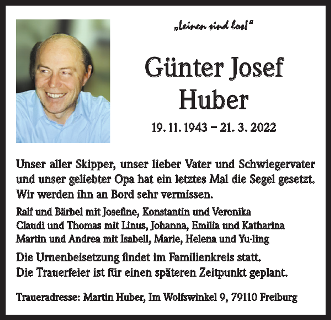 <p>„Leinen sind los!“</p><p>Günter Josef<br />Huber<br />19. 11. 1943 – 21. 3. 2022<br />Unser aller Skipper, unser lieber Vater und Schwiegervater<br />und unser geliebter Opa hat ein letztes Mal die Segel gesetzt.<br />Wir werden ihn an Bord sehr vermissen.<br />Ralf und Bärbel mit Josefine, Konstantin und Veronika<br />Claudi und Thomas mit Linus, Johanna, Emilia und Katharina<br />Martin und Andrea mit Isabell, Marie, Helena und Yu-ling</p><p>Die Urnenbeisetzung findet im Familienkreis statt.<br />Die Trauerfeier ist für einen späteren Zeitpunkt geplant.<br />Traueradresse: Martin Huber, Im Wolfswinkel 9, 79110 Freiburg</p>