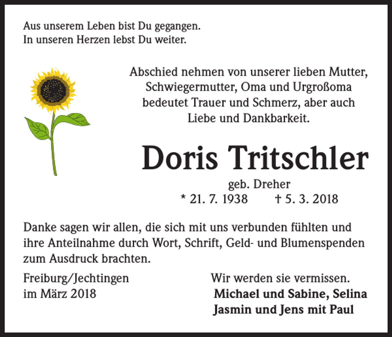 <p>Aus unserem Leben bist Du gegangen.<br />In unseren Herzen lebst Du weiter.</p><p>Abschied nehmen von unserer lieben Mutter,<br />Schwiegermutter, Oma und Urgroßoma<br />bedeutet Trauer und Schmerz, aber auch<br />Liebe und Dankbarkeit.</p><p>Doris Tritschler<br />geb. Dreher<br />* 21. 7. 1938 † 5. 3. 2018</p><p>Danke sagen wir allen, die sich mit uns verbunden fühlten und<br />ihre Anteilnahme durch Wort, Schrift, Geld- und Blumenspenden<br />zum Ausdruck brachten.<br />Freiburg/Jechtingen<br />Wir werden sie vermissen.<br />im März 2018</p><p>Michael und Sabine, Selina</p><p>Jasmin und Jens mit Paul</p>