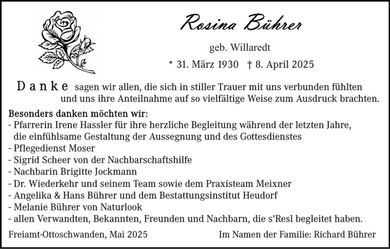 <p>geb. Willaredt<br />* 31. März 1930 † 8. April 2025<br />sagen wir allen, die sich in stiller Trauer mit uns verbunden fühlten<br />und uns ihre Anteilnahme auf so vielfältige Weise zum Ausdruck brachten.<br />- Pfarrerin Irene Hassler für ihre herzliche Begleitung während der letzten Jahre,<br />die einfühlsame Gestaltung der Aussegnung und des Gottesdienstes<br />- Pflegedienst Moser<br />- Sigrid Scheer von der Nachbarschaftshilfe<br />- Nachbarin Brigitte Jockmann<br />- Dr. Wiederkehr und seinem Team sowie dem Praxisteam Meixner<br />- Angelika &amp; Hans Bührer und dem Bestattungsinstitut Heudorf<br />- Melanie Bührer von Naturlook<br />- allen Verwandten, Bekannten, Freunden und Nachbarn, die s'Resl begleitet haben.<br />Freiamt-Ottoschwanden, Mai 2025</p><p>Im Namen der Familie: Richard Bührer</p>