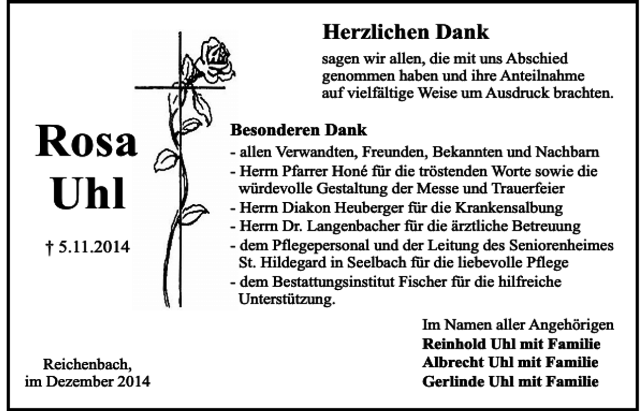 <p>Herzlichen Dank</p><p>sagen wir allen, die mit uns Abschied<br />genommen haben und ihre Anteilnahme<br />auf vielfältige Weise um Ausdruck brachten.</p><p>Rosa<br />Uhl<br />† 5.11.2014</p><p>Reichenbach,<br />im Dezember 2014</p><p>Besonderen Dank</p><p>- allen Verwandten, Freunden, Bekannten und Nachbarn<br />- Herrn Pfarrer Honé für die tröstenden Worte sowie die<br />würdevolle Gestaltung der Messe und Trauerfeier<br />- Herrn Diakon Heuberger für die Krankensalbung<br />- Herrn Dr. Langenbacher für die ärztliche Betreuung<br />- dem Pflegepersonal und der Leitung des Seniorenheimes<br />St. Hildegard in Seelbach für die liebevolle Pflege<br />- dem Bestattungsinstitut Fischer für die hilfreiche<br />Unterstützung.<br />Im Namen aller Angehörigen<br />Reinhold Uhl mit Familie<br />Albrecht Uhl mit Familie<br />Gerlinde Uhl mit Familie</p>