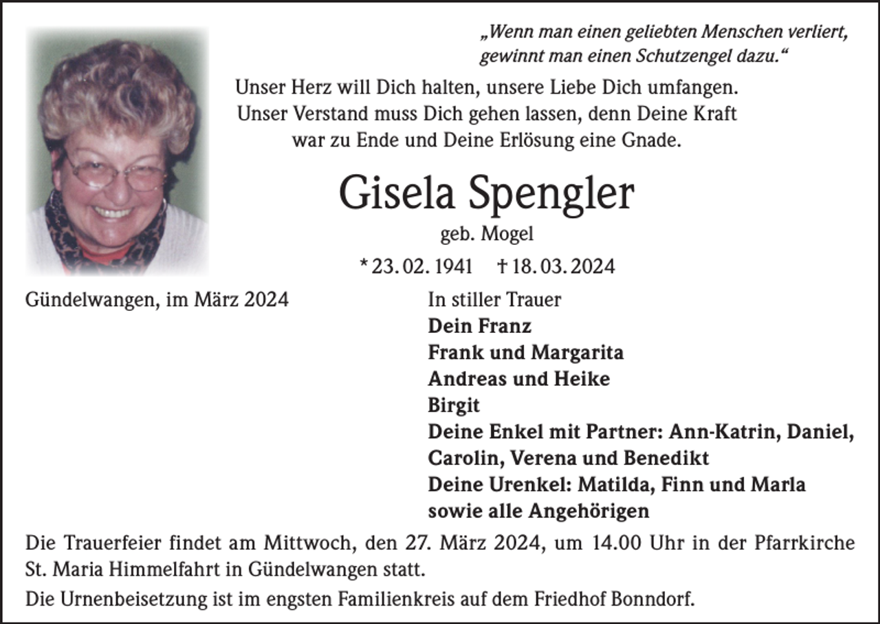 <p>„Wenn man einen geliebten Menschen verliert,<br />gewinnt man einen Schutzengel dazu.“</p><p>Unser Herz will Dich halten, unsere Liebe Dich umfangen.<br />Unser Verstand muss Dich gehen lassen, denn Deine Kraft<br />war zu Ende und Deine Erlösung eine Gnade.</p><p>Gisela Spengler<br />geb. Mogel<br />* 23. 02. 1941 † 18. 03. 2024<br />Gündelwangen, im März 2024<br />In stiller Trauer</p><p>Dein Franz</p><p>Frank und Margarita</p><p>Andreas und Heike<br />Birgit</p><p>Deine Enkel mit Partner: Ann-Katrin, Daniel,</p><p>Carolin, Verena und Benedikt</p><p>Deine Urenkel: Matilda, Finn und Marla</p><p>sowie alle Angehörigen<br />Die Trauerfeier findet am Mittwoch, den 27. März 2024, um 14.00 Uhr in der Pfarrkirche<br />St. Maria Himmelfahrt in Gündelwangen statt.<br />Die Urnenbeisetzung ist im engsten Familienkreis auf dem Friedhof Bonndorf.</p>