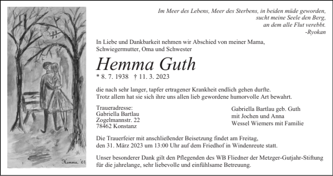 <p>Im Meer des Lebens, Meer des Sterbens, in beiden müde geworden,<br />sucht meine Seele den Berg,<br />an dem alle Flut verebbt.<br />-Ryokan<br />In Liebe und Dankbarkeit nehmen wir Abschied von meiner Mama,<br />Schwiegermutter, Oma und Schwester</p><p>Hemma Guth<br />* 8. 7. 1938 † 11. 3. 2023</p><p>die nach sehr langer, tapfer ertragener Krankheit endlich gehen durfte.<br />Trotz allem hat sie sich ihre uns allen lieb gewordene humorvolle Art bewahrt.<br />Traueradresse:<br />Gabriella Bartlau<br />Zogelmannstr. 22<br />78462 Konstanz</p><p>Gabriella Bartlau geb. Guth<br />mit Jochen und Anna<br />Wessel Wiemers mit Familie</p><p>Die Trauerfeier mit anschließender Beisetzung findet am Freitag,<br />den 31. März 2023 um 13:00 Uhr auf dem Friedhof in Windenreute statt.<br />Unser besonderer Dank gilt den Pflegenden des WB Fliedner der Metzger-Gutjahr-Stiftung<br />für die jahrelange, sehr liebevolle und einfühlsame Betreuung.</p>
