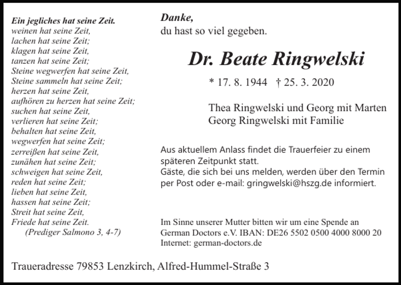 <p>Ein jegliches hat seine Zeit.<br />weinen hat seine Zeit,<br />lachen hat seine Zeit;<br />klagen hat seine Zeit,<br />tanzen hat seine Zeit;<br />Steine wegwerfen hat seine Zeit,<br />Steine sammeln hat seine Zeit;<br />herzen hat seine Zeit,<br />aufhören zu herzen hat seine Zeit;<br />suchen hat seine Zeit,<br />verlieren hat seine Zeit;<br />behalten hat seine Zeit,<br />wegwerfen hat seine Zeit;<br />zerreißen hat seine Zeit,<br />zunähen hat seine Zeit;<br />schweigen hat seine Zeit,<br />reden hat seine Zeit;<br />lieben hat seine Zeit,<br />hassen hat seine Zeit;<br />Streit hat seine Zeit,<br />Friede hat seine Zeit.<br />(Prediger Salmono 3, 4-7)</p><p>Danke,<br />du hast so viel gegeben.</p><p>Dr. Beate Ringwelski<br />* 17. 8. 1944 † 25. 3. 2020<br />Thea Ringwelski und Georg mit Marten<br />Georg Ringwelski mit Familie<br />Aus aktuellem Anlass findet die Trauerfeier zu einem<br />späteren Zeitpunkt statt.<br />Gäste, die sich bei uns melden, werden über den Termin<br />per Post oder e-mail: gringwelski@hszg.de informiert.</p><p>Im Sinne unserer Mutter bitten wir um eine Spende an<br />German Doctors e.V. IBAN: DE26 5502 0500 4000 8000 20<br />Internet: german-doctors.de</p><p>Traueradresse 79853 Lenzkirch, Alfred-Hummel-Straße 3</p>