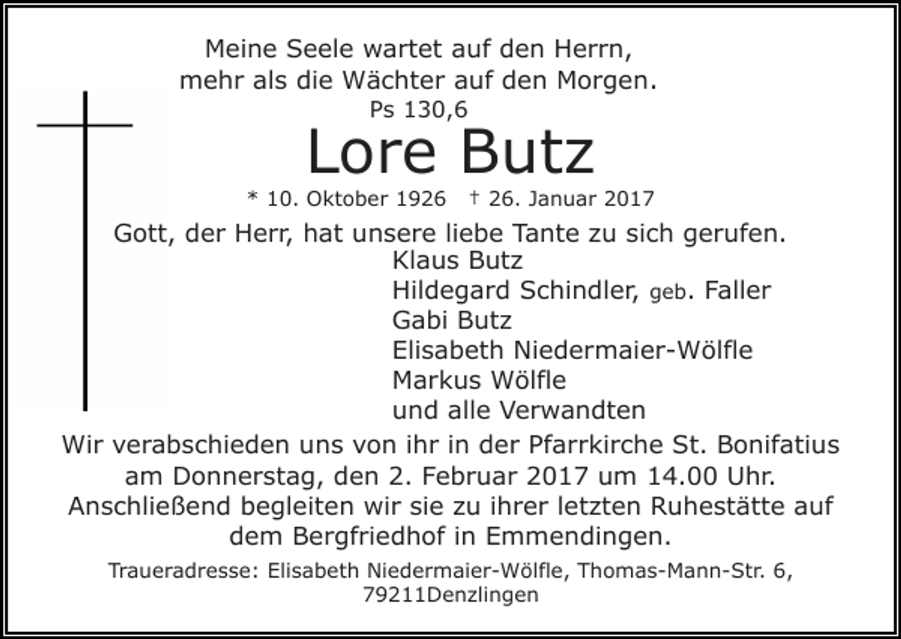 <p>Meine Seele wartet auf den Herrn,<br />mehr als die Wächter auf den Morgen.<br />Ps 130,6</p><p>Lore Butz</p><p>* 10. Oktober 1926</p><p>† 26. Januar 2017</p><p>Gott, der Herr, hat unsere liebe Tante zu sich gerufen.<br />Klaus Butz<br />Hildegard Schindler, geb. Faller<br />Gabi Butz<br />Elisabeth Niedermaier-Wölfle<br />Markus Wölfle<br />und alle Verwandten<br />Wir verabschieden uns von ihr in der Pfarrkirche St. Bonifatius<br />am Donnerstag, den 2. Februar 2017 um 14.00 Uhr.<br />Anschließend begleiten wir sie zu ihrer letzten Ruhestätte auf<br />dem Bergfriedhof in Emmendingen.<br />Traueradresse: Elisabeth Niedermaier-Wölfle, Thomas-Mann-Str. 6,<br />79211Denzlingen</p>
