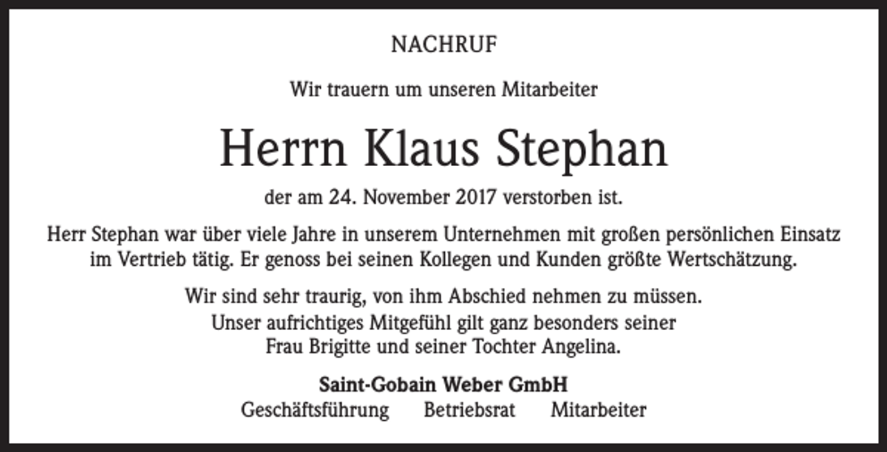 <p>NACHRUF<br />Wir trauern um unseren Mitarbeiter</p><p>Herrn Klaus Stephan<br />der am 24. November 2017 verstorben ist.<br />Herr Stephan war über viele Jahre in unserem Unternehmen mit großen persönlichen Einsatz<br />im Vertrieb tätig. Er genoss bei seinen Kollegen und Kunden größte Wertschätzung.<br />Wir sind sehr traurig, von ihm Abschied nehmen zu müssen.<br />Unser aufrichtiges Mitgefühl gilt ganz besonders seiner<br />Frau Brigitte und seiner Tochter Angelina.<br />Saint-Gobain Weber GmbH<br />Geschäftsführung<br />Betriebsrat<br />Mitarbeiter</p>