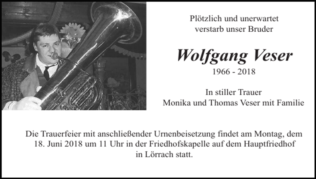 <p>Plötzlich und unerwartet<br />verstarb unser Bruder</p><p>Wolfgang Veser<br />1966 - 2018<br />In stiller Trauer<br />Monika und Thomas Veser mit Familie</p><p>Die Trauerfeier mit anschließender Urnenbeisetzung findet am Montag, dem<br />18. Juni 2018 um 11 Uhr in der Friedhofskapelle auf dem Hauptfriedhof<br />in Lörrach statt.</p>