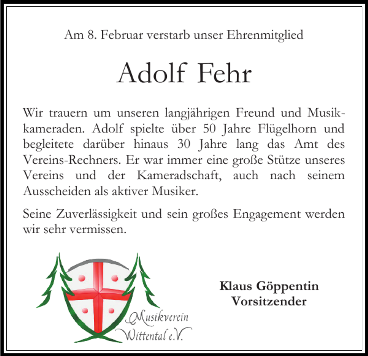 <p>Am 8. Februar verstarb unser Ehrenmitglied</p><p>Adolf Fehr<br />Wir trauern um unseren langjährigen Freund und Musikkameraden. Adolf spielte über 50 Jahre Flügelhorn und<br />begleitete darüber hinaus 30 Jahre lang das Amt des<br />Vereins-Rechners. Er war immer eine große Stütze unseres<br />Vereins und der Kameradschaft, auch nach seinem<br />Ausscheiden als aktiver Musiker.<br />Seine Zuverlässigkeit und sein großes Engagement werden<br />wir sehr vermissen.</p><p>Klaus Göppentin<br />Vorsitzender</p>