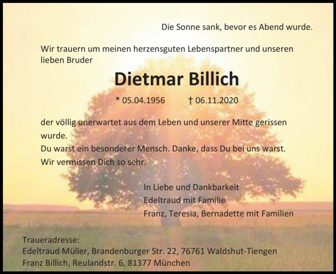 <p>Die Sonne sank, bevor es Abend wurde.<br />Wir trauern um meinen herzensguten Lebenspartner und unseren<br />lieben Bruder</p><p>Dietmar Billich<br />* 05.04.1956</p><p>† 06.11.2020</p><p>der völlig unerwartet aus dem Leben und unserer Mitte gerissen<br />wurde.<br />Du warst ein besonderer Mensch. Danke, dass Du bei uns warst.<br />Wir vermissen Dich so sehr.<br />In Liebe und Dankbarkeit<br />Edeltraud mit Familie<br />Franz, Teresia, Bernadette mit Familien<br />Traueradresse:<br />Edeltraud Müller, Brandenburger Str. 22, 76761 Waldshut-Tiengen<br />Franz Billich, Reulandstr. 6, 81377 München</p>