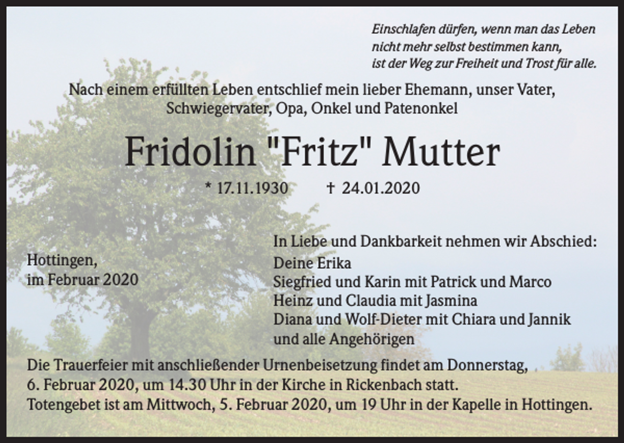 <p>Einschlafen dürfen, wenn man das Leben<br />nicht mehr selbst bestimmen kann,<br />ist der Weg zur Freiheit und Trost für alle.</p><p>Nach einem erfüllten Leben entschlief mein lieber Ehemann, unser Vater,<br />Schwiegervater, Opa, Onkel und Patenonkel</p><p>Fridolin "Fritz" Mutter<br />* 17.11.1930</p><p>Hottingen,<br />im Februar 2020</p><p>† 24.01.2020</p><p>In Liebe und Dankbarkeit nehmen wir Abschied:<br />Deine Erika<br />Siegfried und Karin mit Patrick und Marco<br />Heinz und Claudia mit Jasmina<br />Diana und Wolf-Dieter mit Chiara und Jannik<br />und alle Angehörigen</p><p>Die Trauerfeier mit anschließender Urnenbeisetzung findet am Donnerstag,<br />6. Februar 2020, um 14.30 Uhr in der Kirche in Rickenbach statt.<br />Totengebet ist am Mittwoch, 5. Februar 2020, um 19 Uhr in der Kapelle in Hottingen.</p>