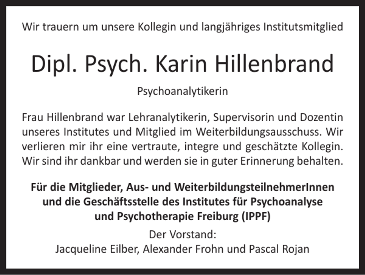 <p>Wir trauern um unsere Kollegin und langjähriges Institutsmitglied</p><p>Dipl. Psych. Karin Hillenbrand<br />Psychoanalytikerin<br />Frau Hillenbrand war Lehranalytikerin, Supervisorin und Dozentin<br />unseres Institutes und Mitglied im Weiterbildungsausschuss. Wir<br />verlieren mir ihr eine vertraute, integre und geschätzte Kollegin.<br />Wir sind ihr dankbar und werden sie in guter Erinnerung behalten.<br />Für die Mitglieder, Aus- und WeiterbildungsteilnehmerInnen<br />und die Geschäftsstelle des Institutes für Psychoanalyse<br />und Psychotherapie Freiburg (IPPF)<br />Der Vorstand:<br />Jacqueline Eilber, Alexander Frohn und Pascal Rojan</p>