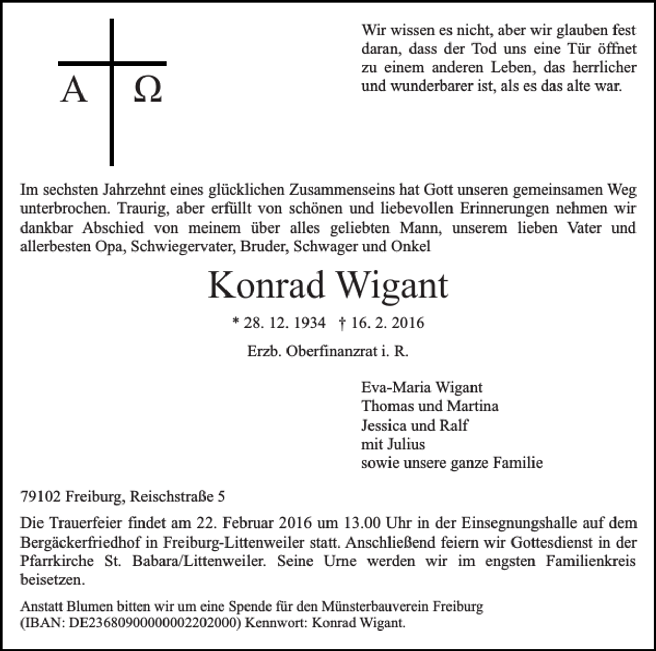 <p>Α</p><p>Wir wissen es nicht, aber wir glauben fest<br />daran, dass der Tod uns eine Tür öffnet<br />zu einem anderen Leben, das herrlicher<br />und wunderbarer ist, als es das alte war.</p><p>Ω</p><p>Im sechsten Jahrzehnt eines glücklichen Zusammenseins hat Gott unseren gemeinsamen Weg<br />unterbrochen. Traurig, aber erfüllt von schönen und liebevollen Erinnerungen nehmen wir<br />dankbar Abschied von meinem über alles geliebten Mann, unserem lieben Vater und<br />allerbesten Opa, Schwiegervater, Bruder, Schwager und Onkel</p><p>Konrad Wigant<br />* 28. 12. 1934 † 16. 2. 2016<br />Erzb. Oberfinanzrat i. R.<br />Eva-Maria Wigant<br />Thomas und Martina<br />Jessica und Ralf<br />mit Julius<br />sowie unsere ganze Familie<br />79102 Freiburg, Reischstraße 5<br />Die Trauerfeier findet am 22. Februar 2016 um 13.00 Uhr in der Einsegnungshalle auf dem<br />Bergäckerfriedhof in Freiburg-Littenweiler statt. Anschließend feiern wir Gottesdienst in der<br />Pfarrkirche St. Babara/Littenweiler. Seine Urne werden wir im engsten Familienkreis<br />beisetzen.<br />Anstatt Blumen bitten wir um eine Spende für den Münsterbauverein Freiburg<br />(IBAN: DE23680900000002202000) Kennwort: Konrad Wigant.</p>