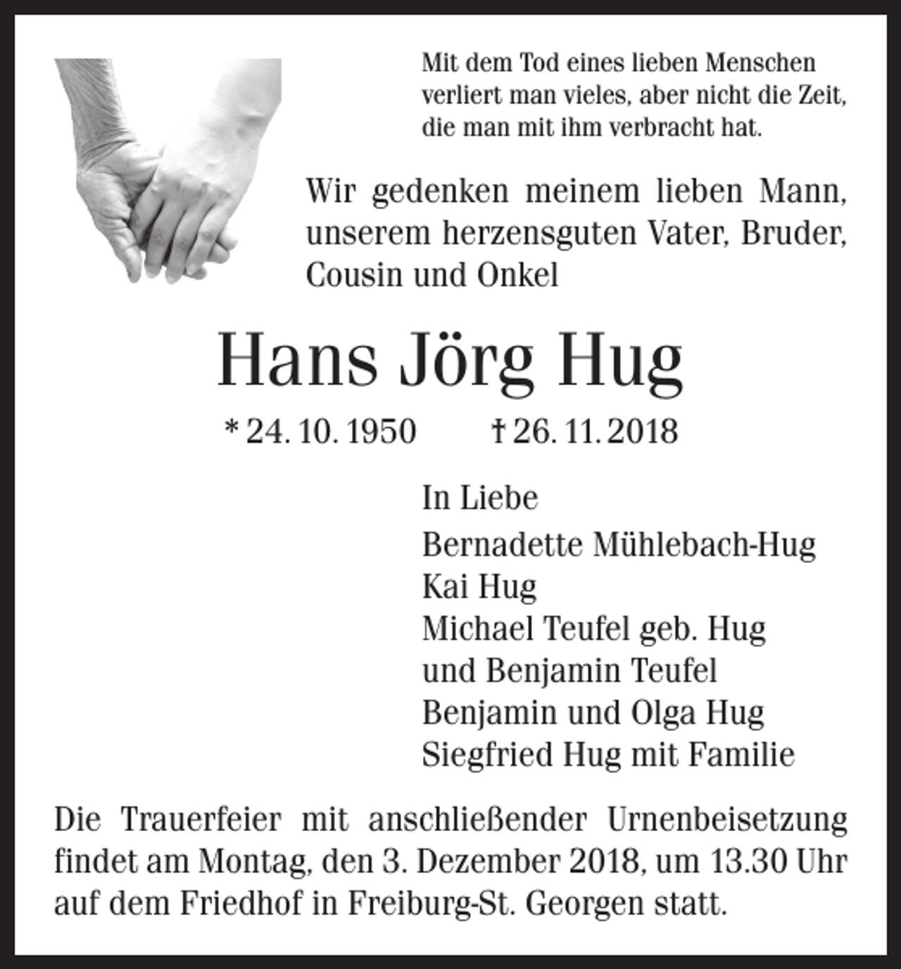 <p>Mit dem Tod eines lieben Menschen<br />verliert man vieles, aber nicht die Zeit,<br />die man mit ihm verbracht hat.</p><p>Wir gedenken meinem lieben Mann,<br />unserem herzensguten Vater, Bruder,<br />Cousin und Onkel</p><p>Hans Jörg Hug<br />* 24. 10. 1950 † 26. 11. 2018<br />In Liebe<br />Bernadette Mühlebach-Hug<br />Kai Hug<br />Michael Teufel geb. Hug<br />und Benjamin Teufel<br />Benjamin und Olga Hug<br />Siegfried Hug mit Familie<br />Die Trauerfeier mit anschließender Urnenbeisetzung<br />­findet am Montag, den 3. Dezember 2018, um 13.30 Uhr<br />auf dem Friedhof in Freiburg-St. Georgen statt.</p>