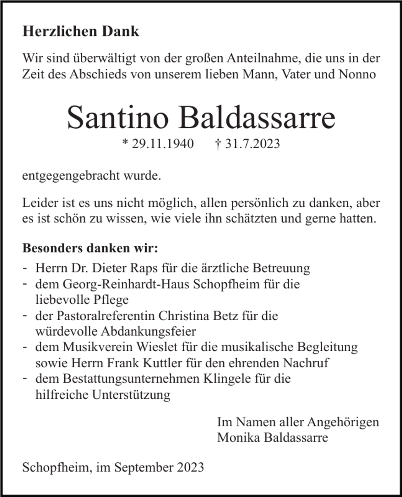 <p>Herzlichen Dank<br />Wir sind überwältigt von der großen Anteilnahme, die uns in der<br />Zeit des Abschieds von unserem lieben Mann, Vater und Nonno</p><p>Santino Baldassarre<br />* 29.11.1940</p><p>† 31.7.2023</p><p>entgegengebracht wurde.<br />Leider ist es uns nicht möglich, allen persönlich zu danken, aber<br />es ist schön zu wissen, wie viele ihn schätzten und gerne hatten.<br />Besonders danken wir:<br />- Herrn Dr. Dieter Raps für die ärztliche Betreuung<br />- dem Georg-Reinhardt-Haus Schopfheim für die<br />liebevolle Pflege<br />- der Pastoralreferentin Christina Betz für die<br />würdevolle Abdankungsfeier<br />- dem Musikverein Wieslet für die musikalische Begleitung<br />sowie Herrn Frank Kuttler für den ehrenden Nachruf<br />- dem Bestattungsunternehmen Klingele für die<br />hilfreiche Unterstützung<br />Im Namen aller Angehörigen<br />Monika Baldassarre<br />Schopfheim, im September 2023</p>