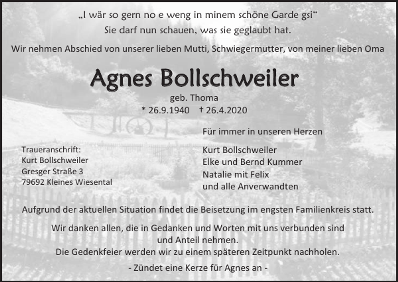 <p>„I wär so gern no e weng in minem schöne Garde gsi“<br />Sie darf nun schauen, was sie geglaubt hat.<br />Wir nehmen Abschied von unserer lieben Mutti, Schwiegermutter, von meiner lieben Oma</p><p>Agnes Bollschweiler<br />geb. Thoma<br />* 26.9.1940 † 26.4.2020<br />Für immer in unseren Herzen<br />Traueranschrift:<br />Kurt Bollschweiler<br />Gresger Straße 3<br />79692 Kleines Wiesental</p><p>Kurt Bollschweiler<br />Elke und Bernd Kummer<br />Natalie mit Felix<br />und alle Anverwandten</p><p>Aufgrund der aktuellen Situation findet die Beisetzung im engsten Familienkreis statt.<br />Wir danken allen, die in Gedanken und Worten mit uns verbunden sind<br />und Anteil nehmen.<br />Die Gedenkfeier werden wir zu einem späteren Zeitpunkt nachholen.<br />- Zündet eine Kerze für Agnes an -</p>