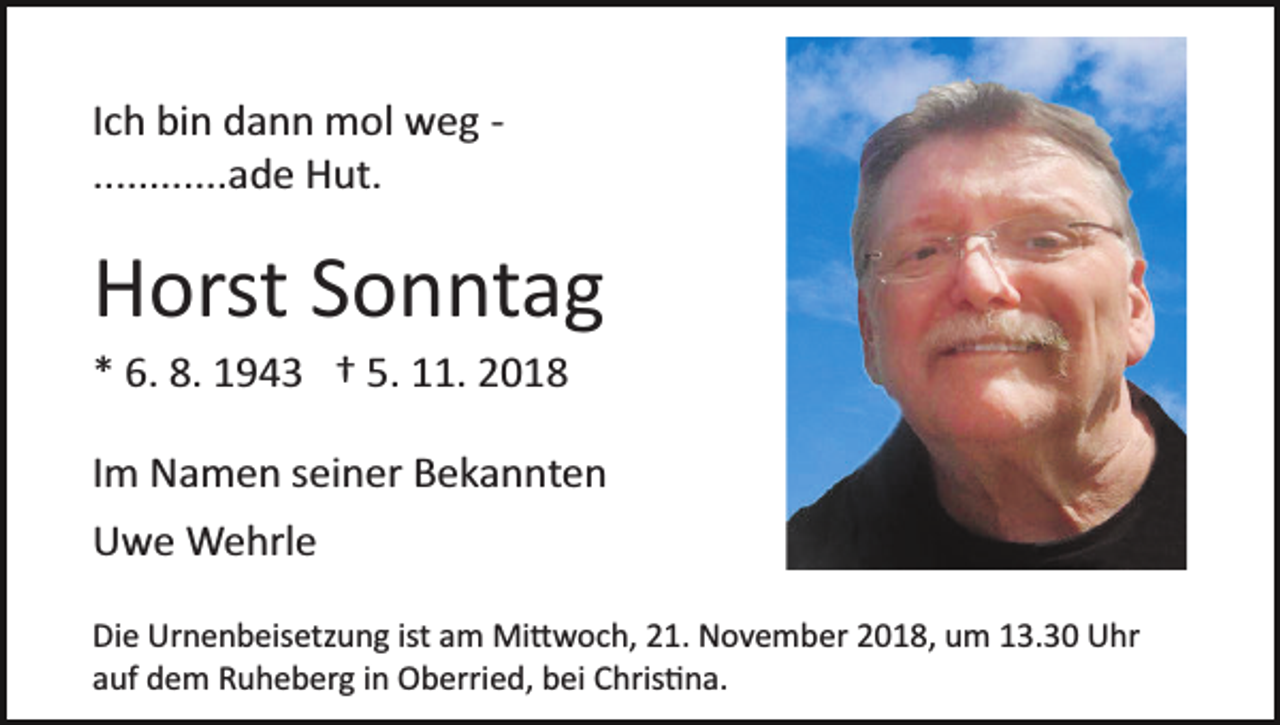 <p>Ich bin dann mol weg ­<br />............ade Hut.</p><p>Horst Sonntag<br />* 6. 8. 1943 † 5. 11. 2018<br />Im Namen seiner Bekannten<br />Uwe Wehrle<br />Die Urnenbeisetzung ist am Mi�woch, 21. November 2018, um 13.30 Uhr<br />auf dem Ruheberg in Oberried, bei Chris�na.</p>