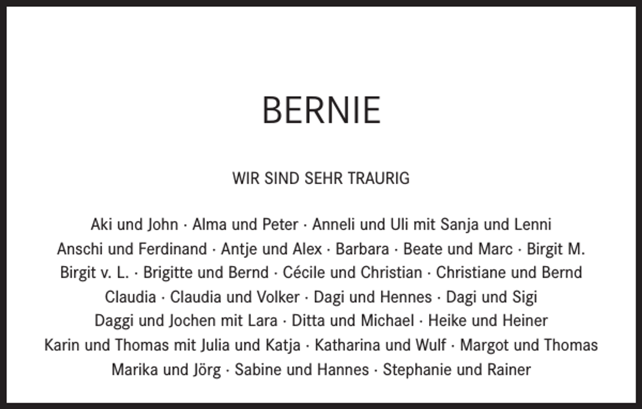<p>BERNIE<br />WIR SIND SEHR TRAURIG<br />Aki und John · Alma und Peter · Anneli und Uli mit Sanja und Lenni<br />Anschi und Ferdinand · Antje und Alex · Barbara · Beate und Marc · Birgit M.<br />Birgit v. L. · Brigitte und Bernd · Cécile und Christian · Christiane und Bernd<br />Claudia · Claudia und Volker · Dagi und Hennes · Dagi und Sigi<br />Daggi und Jochen mit Lara · Ditta und Michael · Heike und Heiner<br />Karin und Thomas mit Julia und Katja · Katharina und Wulf · Margot und Thomas<br />Marika und Jörg · Sabine und Hannes · Stephanie und Rainer</p>