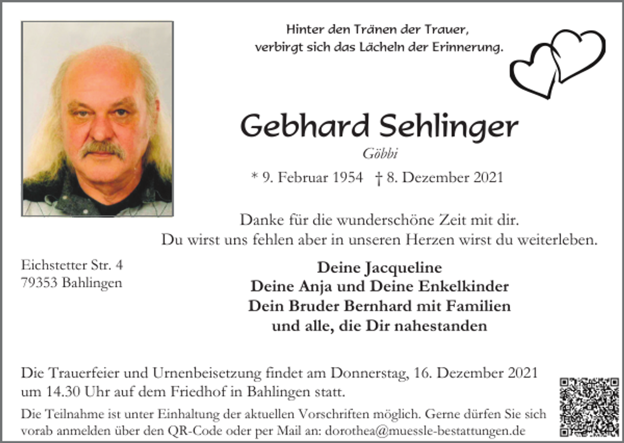 <p>Hinter den Tränen der Trauer,<br />verbirgt sich das Lächeln der Erinnerung.</p><p>Gebhard Sehlinger<br />Göbbi<br />* 9. Februar 1954 † 8. Dezember 2021</p><p>Danke für die wunderschöne Zeit mit dir.<br />Du wirst uns fehlen aber in unseren Herzen wirst du weiterleben.<br />Eichstetter Str. 4<br />79353 Bahlingen</p><p>Deine Jacqueline<br />Deine Anja und Deine Enkelkinder<br />Dein Bruder Bernhard mit Familien<br />und alle, die Dir nahestanden</p><p>Die Trauerfeier und Urnenbeisetzung findet am Donnerstag, 16. Dezember 2021<br />um 14.30 Uhr auf dem Friedhof in Bahlingen statt.<br />Die Teilnahme ist unter Einhaltung der aktuellen Vorschriften möglich. Gerne dürfen Sie sich<br />vorab anmelden über den QR-Code oder per Mail an: dorothea@muessle-bestattungen.de</p>