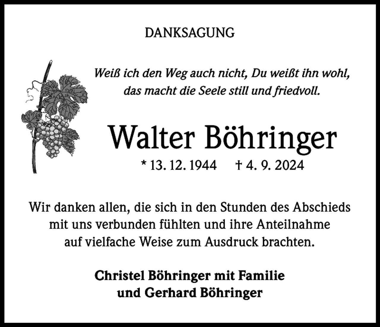 <p>DANKSAGUNG<br />Weiß ich den Weg auch nicht, Du weißt ihn wohl,<br />das macht die Seele still und friedvoll.</p><p>Walter Böhringer<br />* 13. 12. 1944</p><p>† 4. 9. 2024</p><p>Wir danken allen, die sich in den Stunden des Abschieds<br />mit uns verbunden fühlten und ihre Anteilnahme<br />auf vielfache Weise zum Ausdruck brachten.<br />Christel Böhringer mit Familie<br />und Gerhard Böhringer</p>