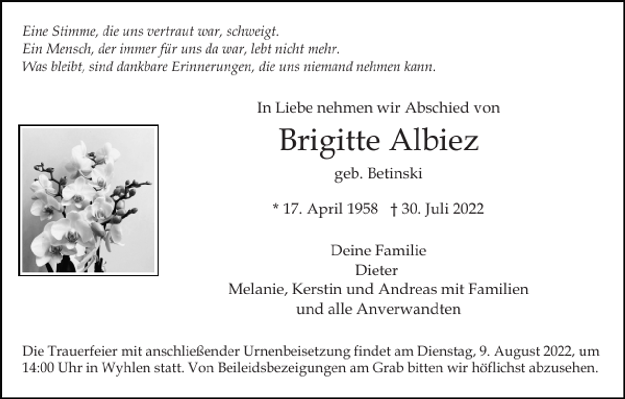 <p>Eine Stimme, die uns vertraut war, schweigt.<br />Ein Mensch, der immer für uns da war, lebt nicht mehr.<br />Was bleibt, sind dankbare Erinnerungen, die uns niemand nehmen kann.</p><p>In Liebe nehmen wir Abschied von</p><p>Brigitte Albiez<br />geb. Betinski<br />* 17. April 1958 † 30. Juli 2022<br />Deine Familie<br />Dieter<br />Melanie, Kerstin und Andreas mit Familien<br />und alle Anverwandten<br />Die Trauerfeier mit anschließender Urnenbeisetzung findet am Dienstag, 9. August 2022, um<br />14:00 Uhr in Wyhlen statt. Von Beileidsbezeigungen am Grab bitten wir höflichst abzusehen.</p>