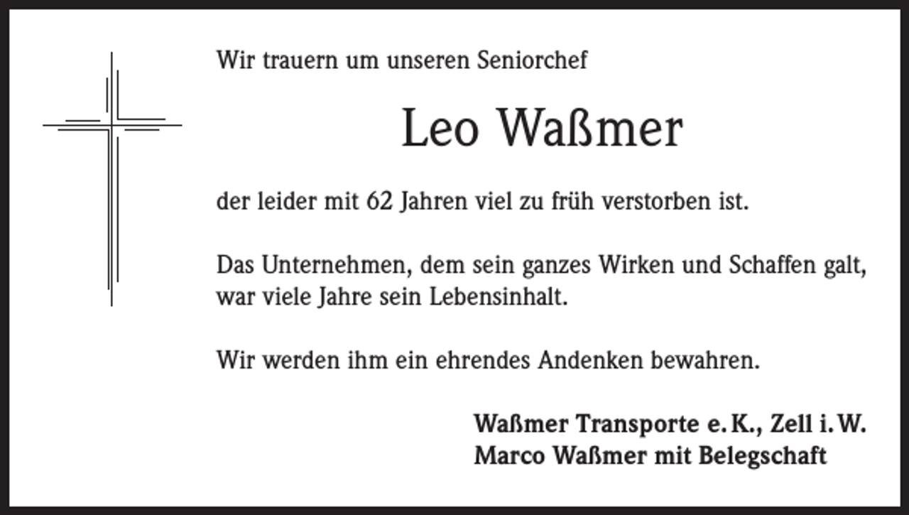 <p>Wir trauern um unseren Seniorchef</p><p>Leo Waßmer<br />der leider mit 62 Jahren viel zu früh verstorben ist.<br />Das Unternehmen, dem sein ganzes Wirken und Schaffen galt,<br />war viele Jahre sein Lebensinhalt.<br />Wir werden ihm ein ehrendes Andenken bewahren.<br />Waßmer Transporte e. K., Zell i. W.<br />Marco Waßmer mit Belegschaft</p>