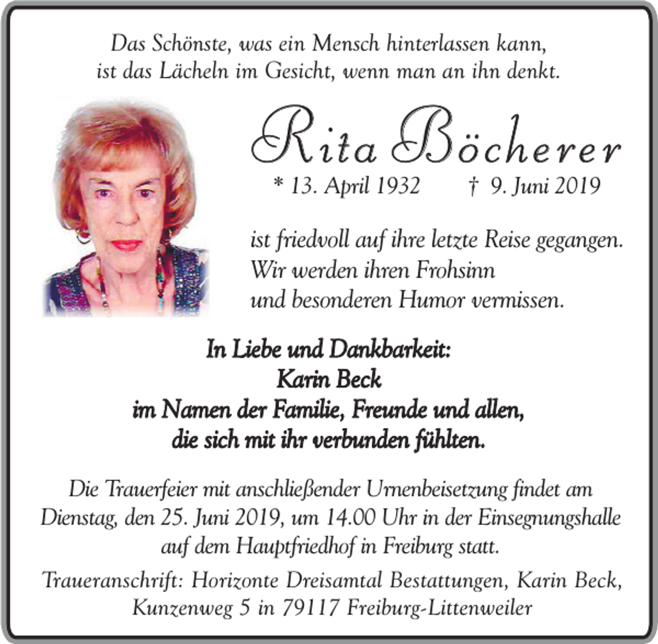 <p>Das Schönste, was ein Mensch hinterlassen kann,<br />ist das Lächeln im Gesicht, wenn man an ihn denkt.</p><p>Rita Böcherer<br />* 13. April 1932</p><p>† 9. Juni 2019</p><p>ist friedvoll auf ihre letzte Reise gegangen.<br />Wir werden ihren Frohsinn<br />und besonderen Humor vermissen.<br />In Liebe und Dankbarkeit:<br />Karin Beck<br />im Namen der Familie, Freunde und allen,<br />die sich mit ihr verbunden fühlten.<br />Die Trauerfeier mit anschließender Urnenbeisetzung findet am<br />Dienstag, den 25. Juni 2019, um 14.00 Uhr in der Einsegnungshalle<br />auf dem Hauptfriedhof in Freiburg statt.<br />Traueranschrift: Horizonte Dreisamtal Bestattungen, Karin Beck,<br />Kunzenweg 5 in 79117 Freiburg-Littenweiler</p>