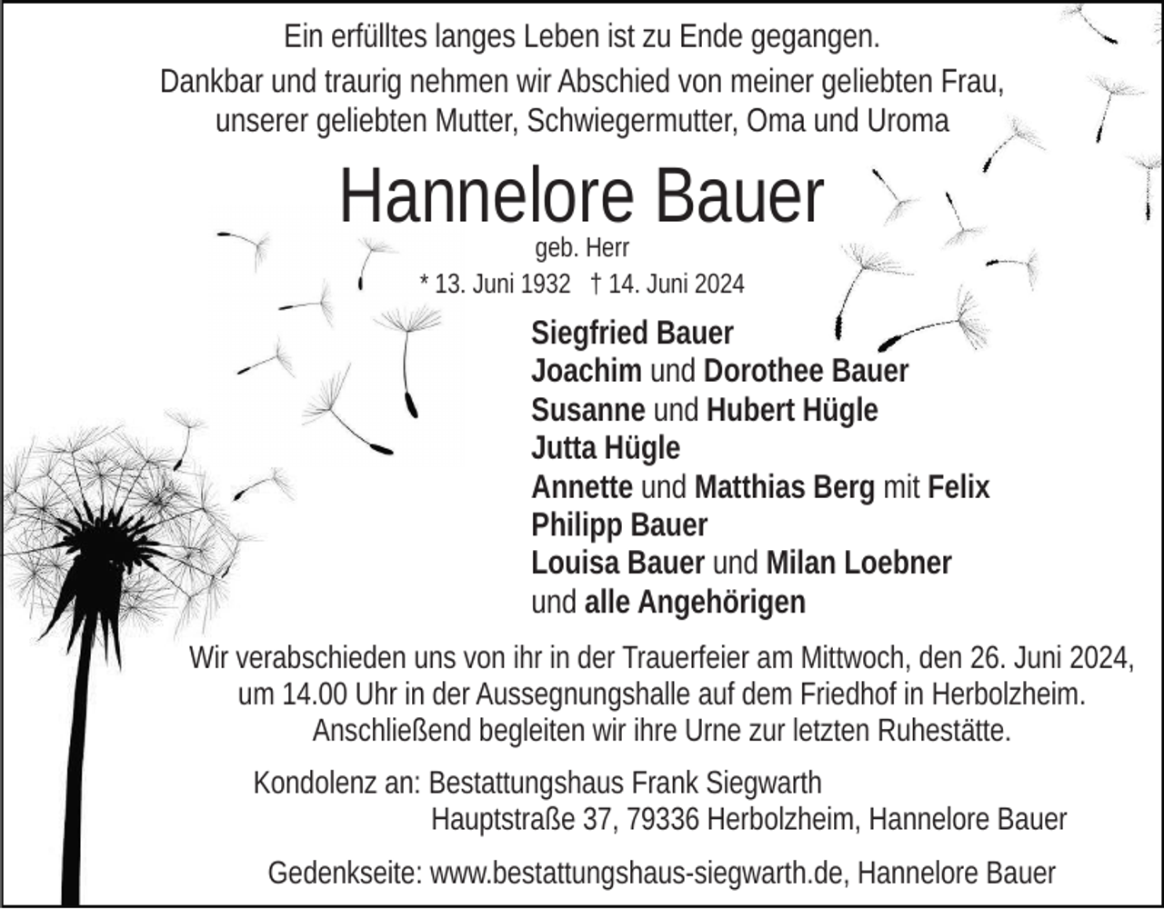 <p>Ein erfülltes langes Leben ist zu Ende gegangen.<br />Dankbar und traurig nehmen wir Abschied von meiner geliebten Frau,<br />unserer geliebten Mutter, Schwiegermutter, Oma und Uroma</p><p>Hannelore Bauer<br />geb. Herr<br />* 13. Juni 1932 † 14. Juni 2024</p><p>Siegfried Bauer<br />Joachim und Dorothee Bauer<br />Susanne und Hubert Hügle<br />Jutta Hügle<br />Annette und Matthias Berg mit Felix<br />Philipp Bauer<br />Louisa Bauer und Milan Loebner<br />und alle Angehörigen<br />Wir verabschieden uns von ihr in der Trauerfeier am Mittwoch, den 26. Juni 2024,<br />um 14.00 Uhr in der Aussegnungshalle auf dem Friedhof in Herbolzheim.<br />Anschließend begleiten wir ihre Urne zur letzten Ruhestätte.<br />Kondolenz an: Bestattungshaus Frank Siegwarth<br />Hauptstraße 37, 79336 Herbolzheim, Hannelore Bauer<br />Gedenkseite: www.bestattungshaus-siegwarth.de, Hannelore Bauer</p>