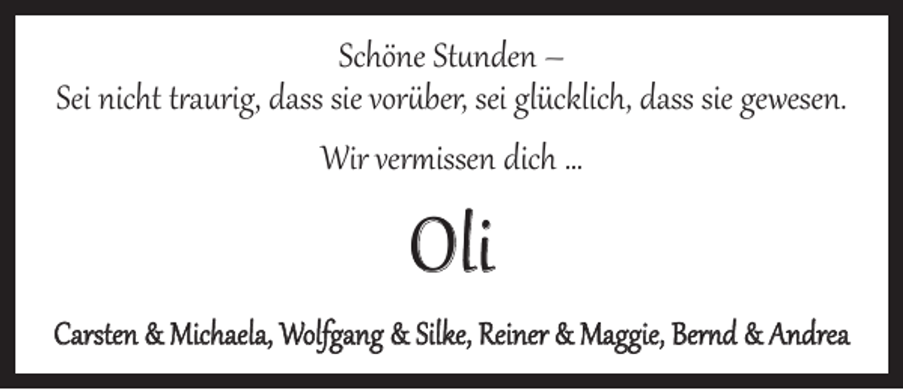 <p>Schöne Stunden –<br />Sei nicht traurig, dass sie vorüber, sei glücklich, dass sie gewesen.<br />Wir vermissen dich …</p><p>Oli</p><p>Carsten &amp; Michaela, Wolfgang &amp; Silke, Reiner &amp; Maggie, Bernd &amp; Andrea</p>