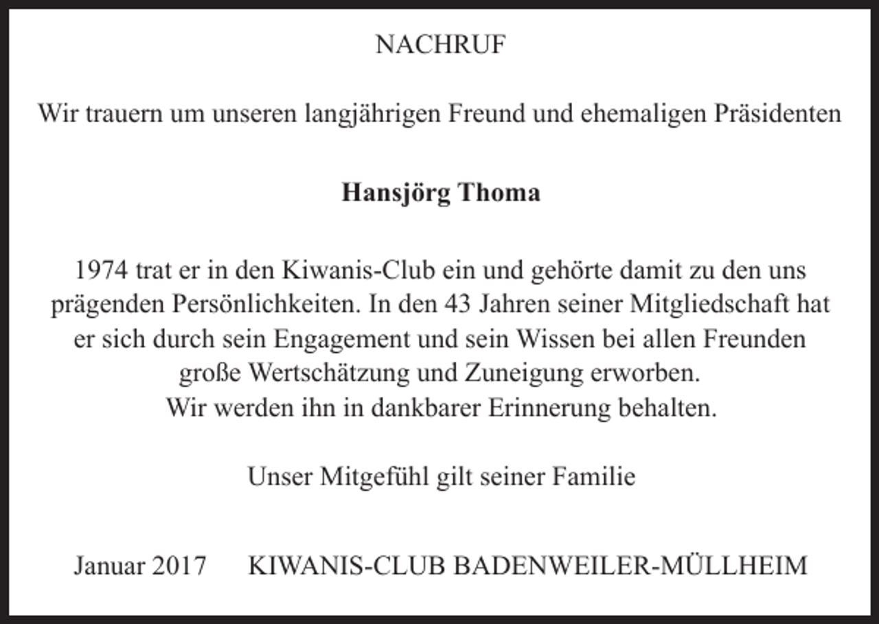 <p>NACHRUF<br />NACHRUF<br />NACHRUF<br />Wir trauern um unseren langjährigen Freund und ehemaligen Präsidenten<br />HansjörgFreund<br />Thomaund ehemaligen Präsidenten<br />Wir trauern um unseren langjährigen<br />Wir trauern um unseren langjährigen Freund und ehemaligen Präsidenten<br />Hansjörg Thoma<br />1974 trat er in den Kiwanis-Club<br />und gehörte damit zu den uns<br />Hansjörgein<br />Thoma<br />Hansjörg<br />Thoma<br />prägenden Persönlichkeiten. In den 43 Jahren seiner Mitgliedschaft hat<br />er sichtrat<br />durch<br />und<br />allenzuFreunden<br />1974<br />er insein<br />denEngagement<br />Kiwanis-Club<br />einsein<br />undWissen<br />gehörtebei<br />damit<br />den uns<br />große<br />Wertschätzung<br />und<br />Zuneigung<br />erworben.<br />1974<br />trat<br />er<br />in<br />den<br />Kiwanis-Club<br />ein<br />und<br />gehörte<br />damit<br />zu<br />den unshat<br />prägenden Persönlichkeiten. In den 43 Jahren seiner Mitgliedschaft<br />1974<br />trat<br />er<br />in<br />den<br />Kiwanis-Club<br />ein<br />und<br />gehörte<br />damit<br />zu<br />den<br />uns<br />Wir<br />werden<br />ihn in In<br />dankbarer<br />Erinnerung<br />behalten.<br />prägenden<br />Persönlichkeiten.<br />den<br />43sein<br />Jahren<br />seiner<br />Mitgliedschaft<br />er sich durch<br />sein Engagement<br />und<br />Wissen<br />bei<br />allen Freundenhat<br />prägenden<br />Persönlichkeiten.<br />In den<br />43sein<br />Jahren<br />seiner<br />er sich durch<br />sein<br />Engagement<br />und<br />Wissen<br />beiMitgliedschaft<br />allen Freundenhat<br />große<br />Wertschätzung<br />und<br />Zuneigung<br />erworben.<br />er sich durch<br />sein<br />Engagement<br />und<br />sein<br />Wissen<br />bei allen Freunden<br />Unser<br />Mitgefühl<br />giltZuneigung<br />seiner<br />Familie<br />große<br />Wertschätzung<br />und<br />erworben.<br />Wir<br />werden<br />ihn<br />in dankbarer<br />Erinnerung<br />behalten.<br />große<br />Wertschätzung<br />und<br />Zuneigung<br />erworben.<br />Wir werden ihn in dankbarer Erinnerung behalten.<br />Wir werden ihn in dankbarer Erinnerung behalten.<br />Unser Mitgefühl gilt seiner Familie<br />Unser Mitgefühl gilt seiner Familie<br />Unser Mitgefühl gilt seiner Familie<br />Januar 2017</p><p>KIWANIS-CLUB BADENWEILER-MÜLLHEIM</p>